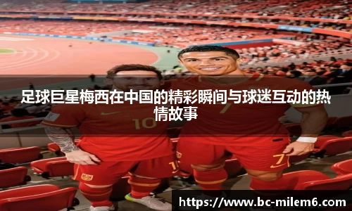 足球巨星梅西在中国的精彩瞬间与球迷互动的热情故事