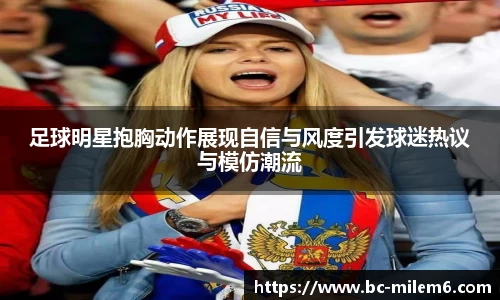 足球明星抱胸动作展现自信与风度引发球迷热议与模仿潮流